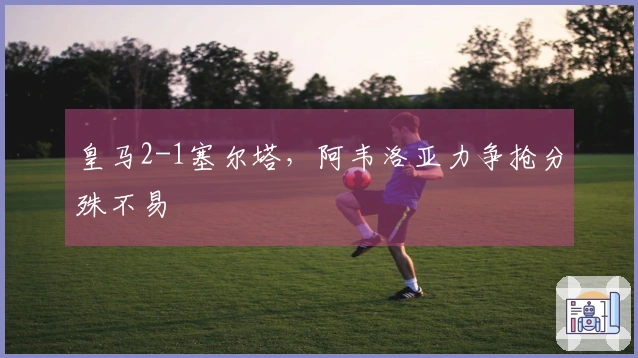 皇马2-1塞尔塔，阿韦洛亚力争抢分殊不易