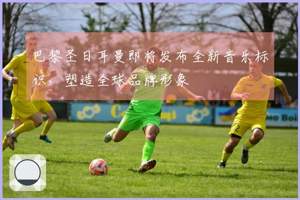 巴黎圣日耳曼即将发布全新音乐标识，塑造全球品牌形象