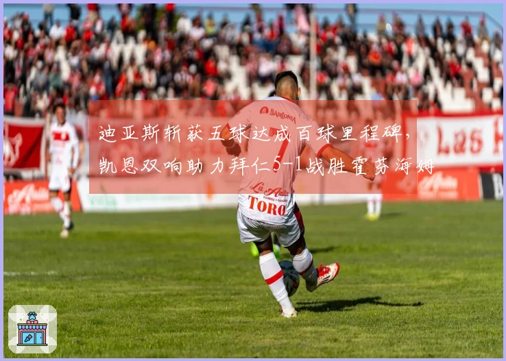 迪亚斯斩获五球达成百球里程碑，凯恩双响助力拜仁5-1战胜霍芬海姆