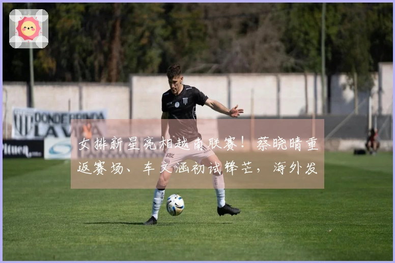 女排新星亮相越南联赛！蔡晓晴重返赛场、车文涵初试锋芒，海外发展再添亮点