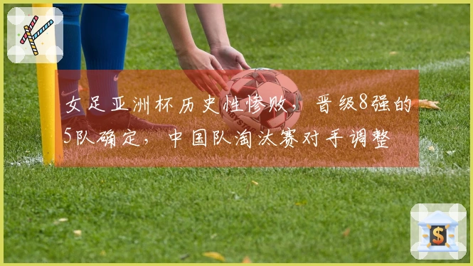 女足亚洲杯历史性惨败，晋级8强的5队确定，中国队淘汰赛对手调整