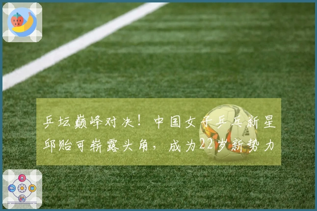 乒坛巅峰对决！中国女子乒乓新星邱贻可崭露头角，成为22岁新势力