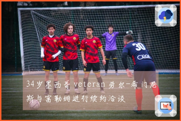 34岁墨西哥 veteran 劳尔-希门尼斯与富勒姆进行续约洽谈