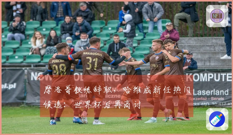 摩洛哥教练辞职，哈维成新任热门候选：世界杯后再商讨