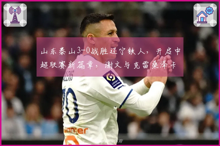 山东泰山3-0战胜辽宁铁人，开启中超联赛新篇章，谢文与克雷桑泽卡联袂进球