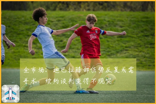 全市场：迪巴拉膝部伤势反复或需手术，续约谈判变得不现实