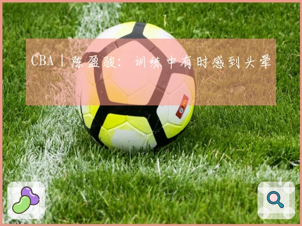 CBA｜陈盈骏：训练中有时感到头晕