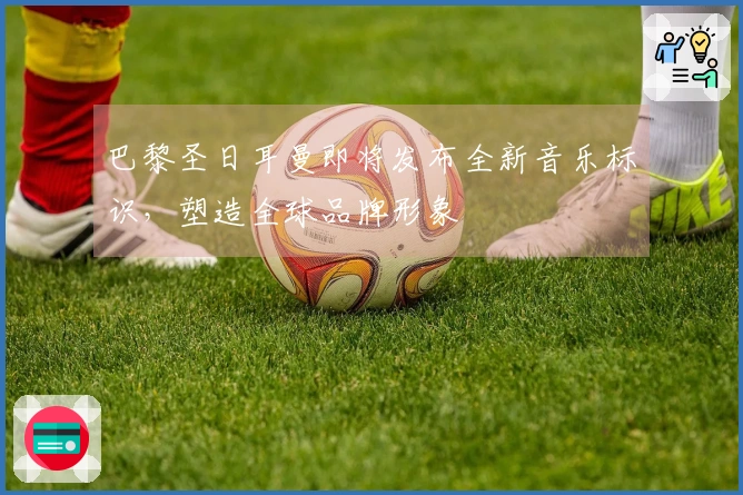 巴黎圣日耳曼即将发布全新音乐标识，塑造全球品牌形象