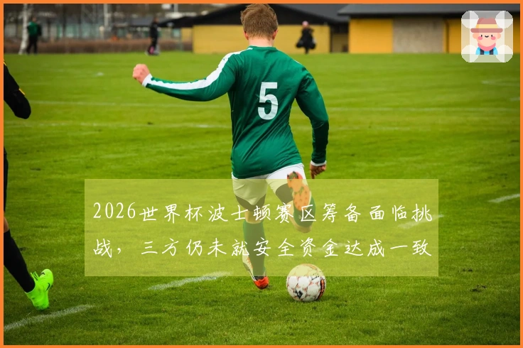 2026世界杯波士顿赛区筹备面临挑战，三方仍未就安全资金达成一致