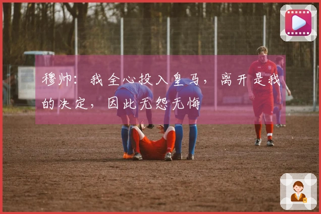 穆帅：我全心投入皇马，离开是我的决定，因此无怨无悔