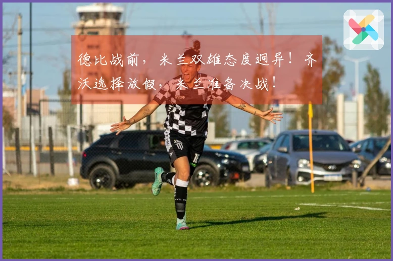 德比战前，米兰双雄态度迥异！齐沃选择放假，米兰准备决战！