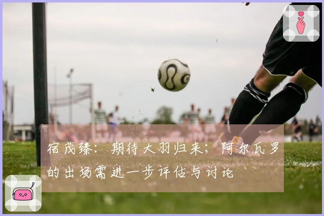 宿茂臻：期待大羽归来；阿尔瓦罗的出场需进一步评估与讨论