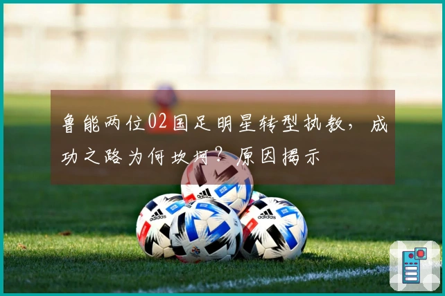 鲁能两位02国足明星转型执教，成功之路为何坎坷？原因揭示