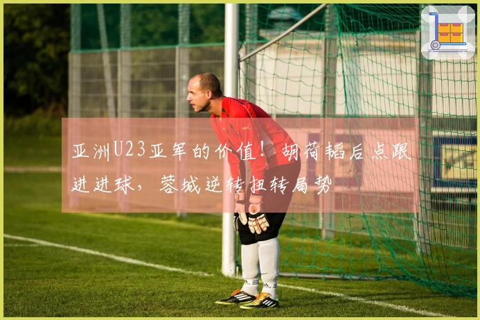 亚洲U23亚军的价值！胡荷韬后点跟进进球，蓉城逆转扭转局势