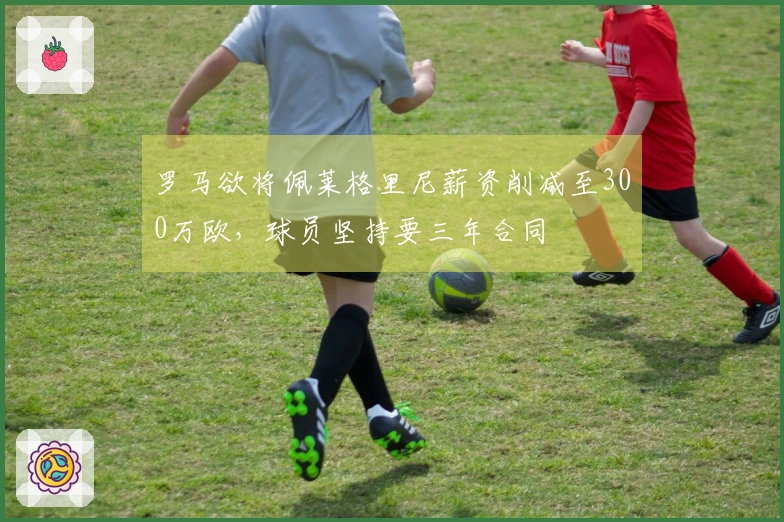 罗马欲将佩莱格里尼薪资削减至300万欧，球员坚持要三年合同