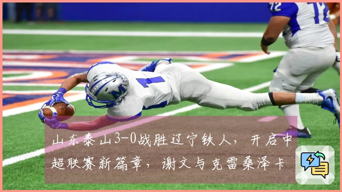 山东泰山3-0战胜辽宁铁人，开启中超联赛新篇章，谢文与克雷桑泽卡联袂进球