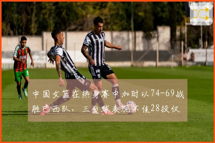 中国女篮在热身赛中加时以74-69战胜巴西队，三分球表现不佳28投仅5中
