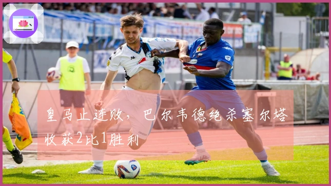 皇马止连败，巴尔韦德绝杀塞尔塔收获2比1胜利