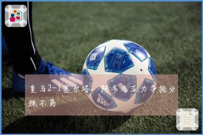 皇马2-1塞尔塔，阿韦洛亚力争抢分殊不易