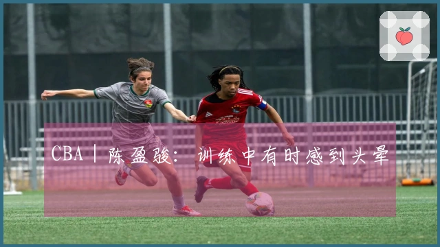 CBA｜陈盈骏：训练中有时感到头晕