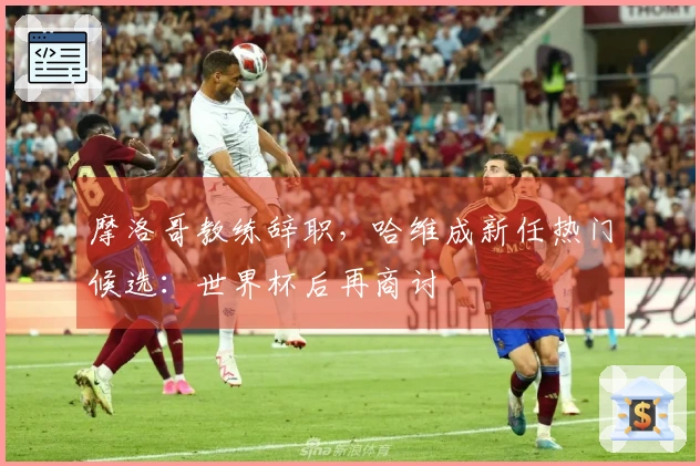 摩洛哥教练辞职，哈维成新任热门候选：世界杯后再商讨