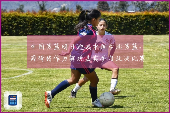 中国男篮明日迎战中国台北男篮，周琦将作为解说嘉宾参与此次比赛！