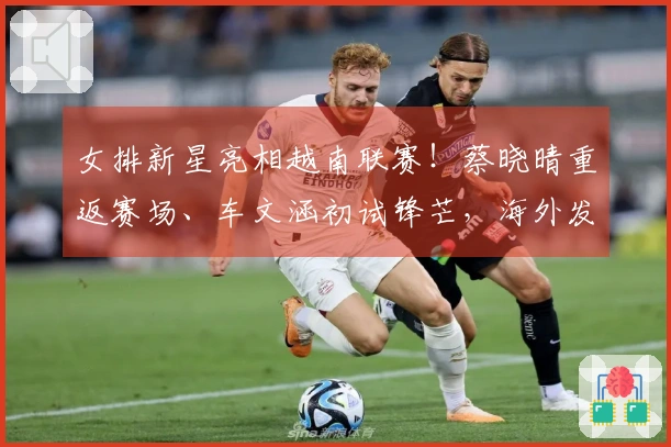 女排新星亮相越南联赛！蔡晓晴重返赛场、车文涵初试锋芒，海外发展再添亮点