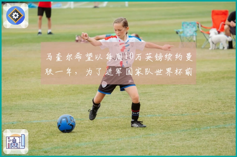 马奎尔希望以每周10万英镑续约曼联一年，为了进军国家队世界杯前递交签字请求
