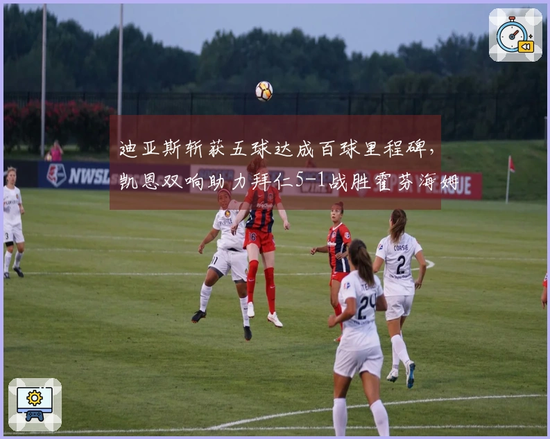 迪亚斯斩获五球达成百球里程碑，凯恩双响助力拜仁5-1战胜霍芬海姆